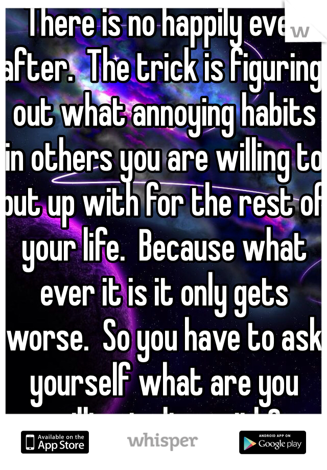 There is no happily ever after.  The trick is figuring out what annoying habits in others you are willing to put up with for the rest of your life.  Because what ever it is it only gets worse.  So you have to ask yourself what are you willing to live with?