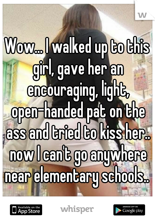 Wow... I walked up to this girl, gave her an encouraging, light, open-handed pat on the ass and tried to kiss her.. now I can't go anywhere near elementary schools.. 