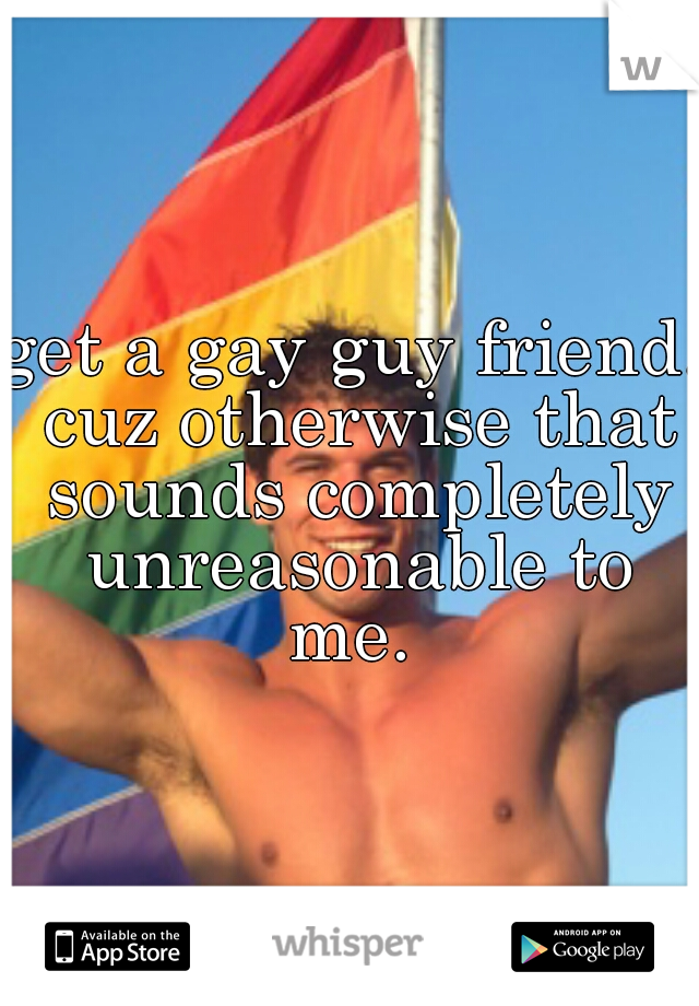 get a gay guy friend. cuz otherwise that sounds completely unreasonable to me. 