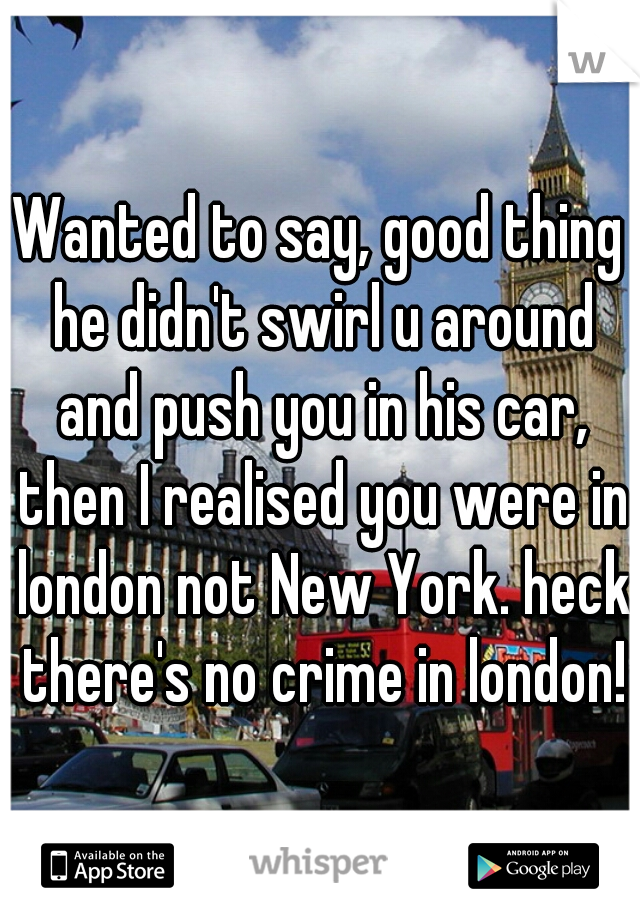 Wanted to say, good thing he didn't swirl u around and push you in his car, then I realised you were in london not New York. heck there's no crime in london!