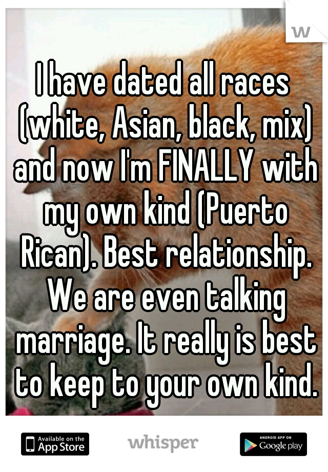 I have dated all races (white, Asian, black, mix) and now I'm FINALLY with my own kind (Puerto Rican). Best relationship. We are even talking marriage. It really is best to keep to your own kind.