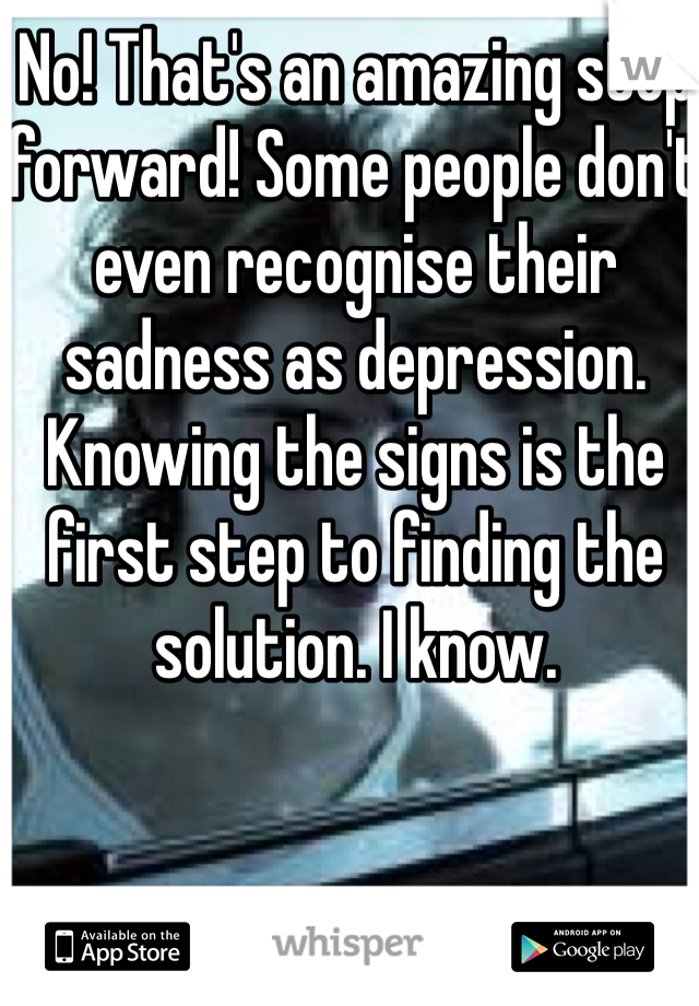 No! That's an amazing step forward! Some people don't even recognise their sadness as depression. Knowing the signs is the first step to finding the solution. I know.
