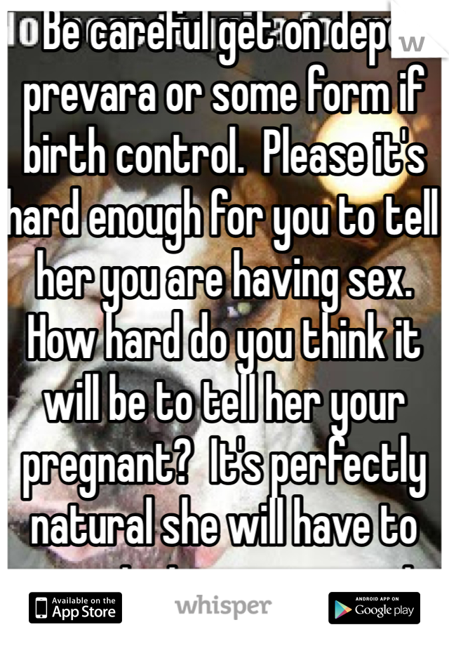 Be careful get on depo prevara or some form if birth control.  Please it's hard enough for you to tell her you are having sex.  How hard do you think it will be to tell her your pregnant?  It's perfectly natural she will have to come to terms your not her little baby anymore.  And start learning how to see and enjoy you as a woman.  But darling if she doesn't know she can't guide you in the dark.  