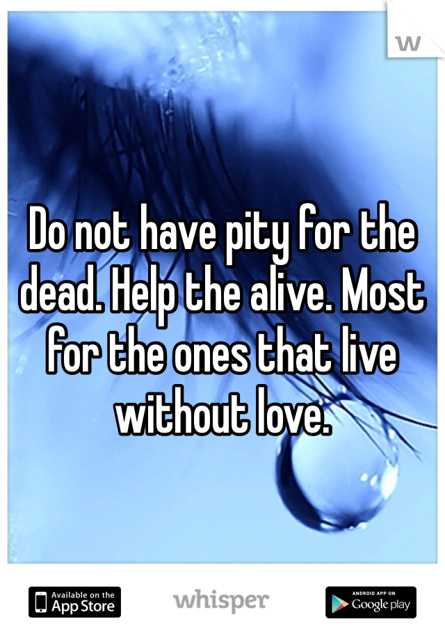 Do not have pity for the dead. Help the alive. Most for the ones that live without love.