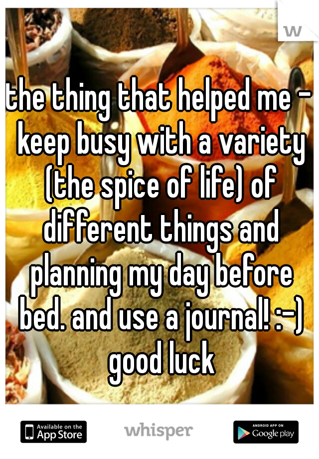 the thing that helped me - keep busy with a variety (the spice of life) of different things and planning my day before bed. and use a journal! :-) good luck