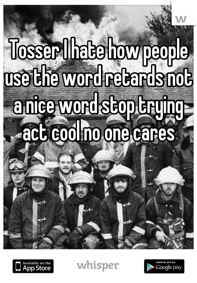 Tosser I hate how people use the word retards not a nice word stop trying act cool no one cares