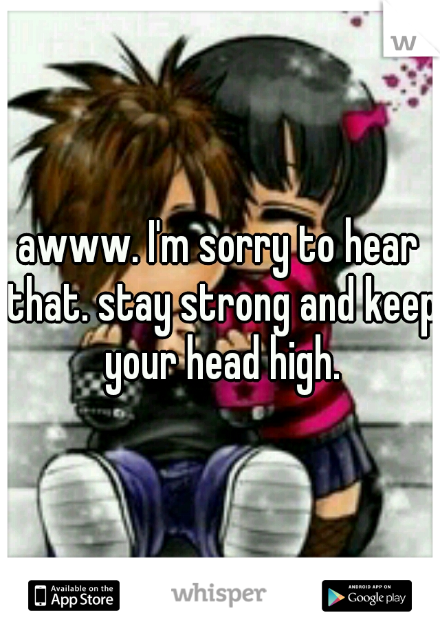 awww. I'm sorry to hear that. stay strong and keep your head high.