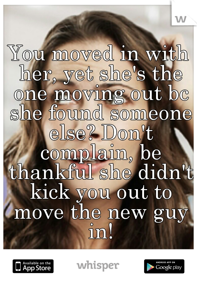 You moved in with her, yet she's the one moving out bc she found someone else? Don't complain, be thankful she didn't kick you out to move the new guy in!