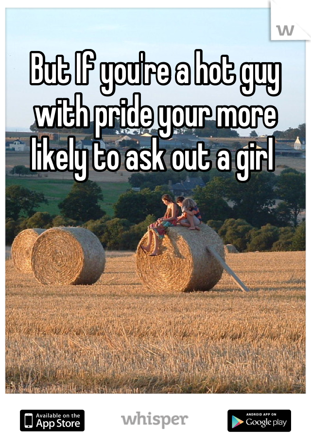 But If you're a hot guy with pride your more likely to ask out a girl 
