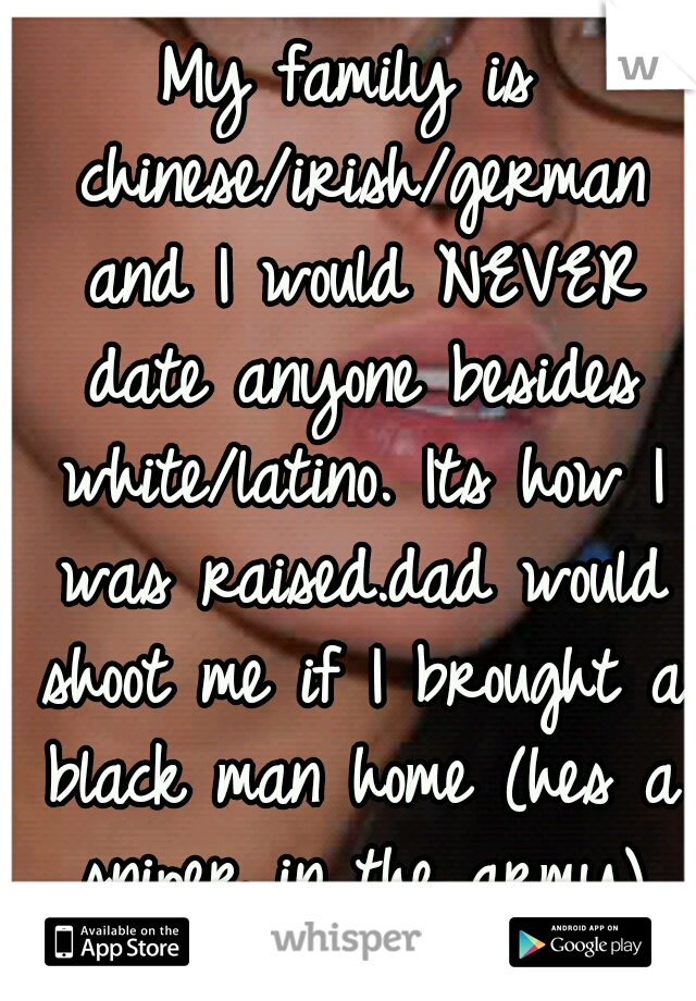 My family is chinese/irish/german and I would NEVER date anyone besides white/latino. Its how I was raised.dad would shoot me if I brought a black man home (hes a sniper in the army) and hes crazy :(