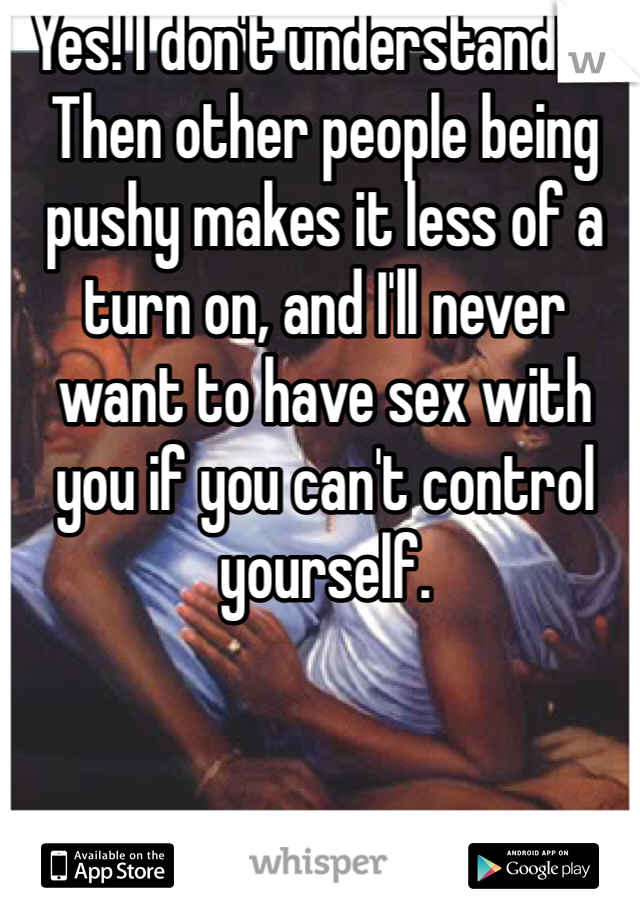 Yes! I don't understand it. Then other people being pushy makes it less of a turn on, and I'll never want to have sex with you if you can't control yourself. 