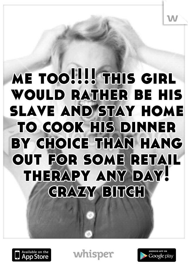 me too!!!! this girl would rather be his slave and stay home to cook his dinner by choice than hang out for some retail therapy any day! crazy bitch