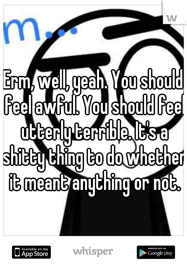 Erm, well, yeah. You should feel awful. You should feel utterly terrible. It's a shitty thing to do whether it meant anything or not.