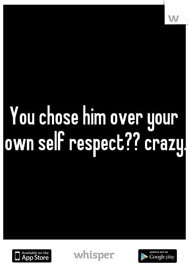 You chose him over your own self respect?? crazy.