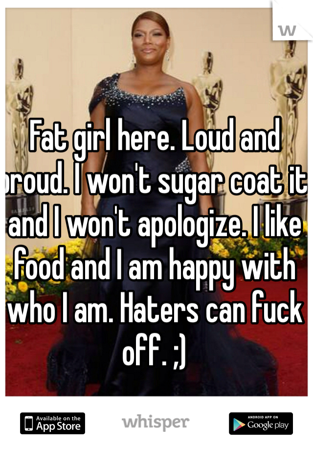 Fat girl here. Loud and proud. I won't sugar coat it and I won't apologize. I like food and I am happy with who I am. Haters can fuck off. ;)