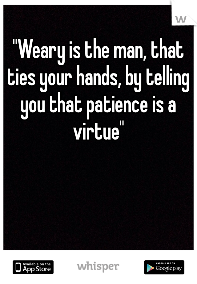 "Weary is the man, that ties your hands, by telling you that patience is a virtue"