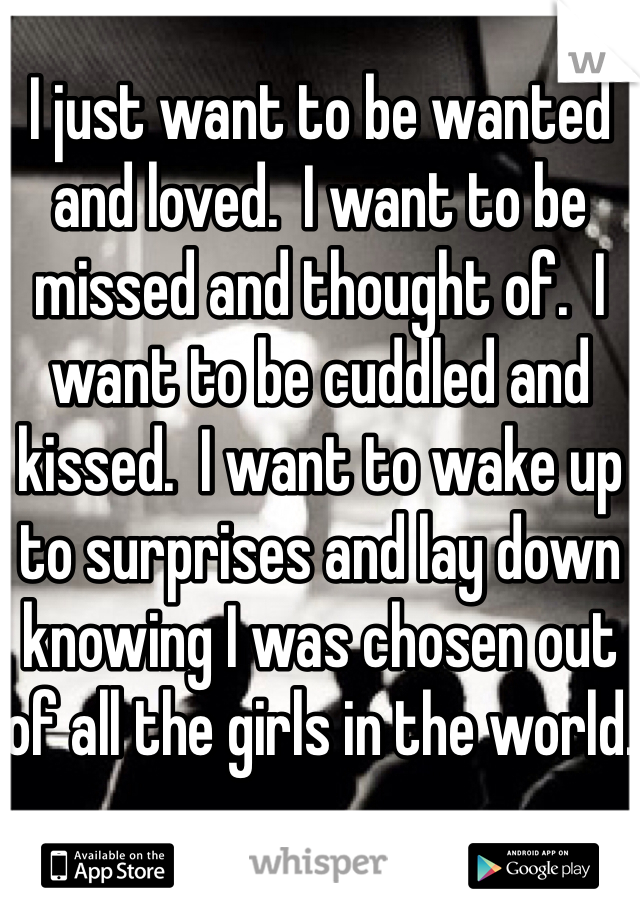 I just want to be wanted and loved.  I want to be missed and thought of.  I want to be cuddled and kissed.  I want to wake up to surprises and lay down knowing I was chosen out of all the girls in the world.