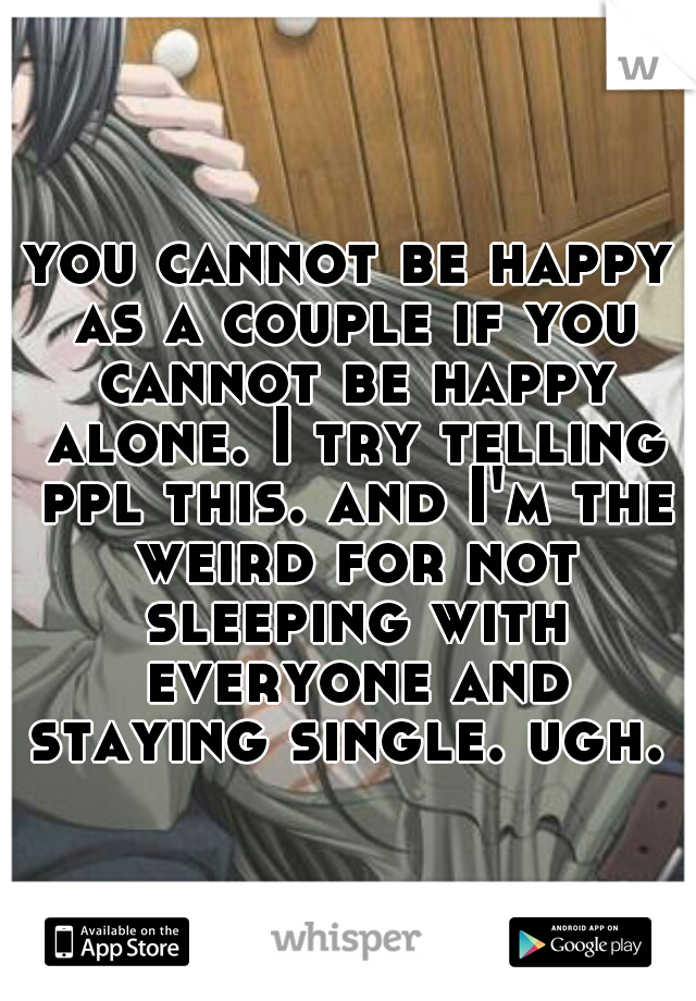you cannot be happy as a couple if you cannot be happy alone. I try telling ppl this. and I'm the weird for not sleeping with everyone and staying single. ugh. 