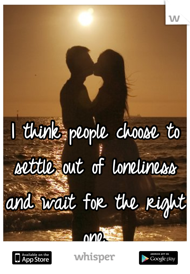 I think people choose to settle out of loneliness and wait for the right one.
