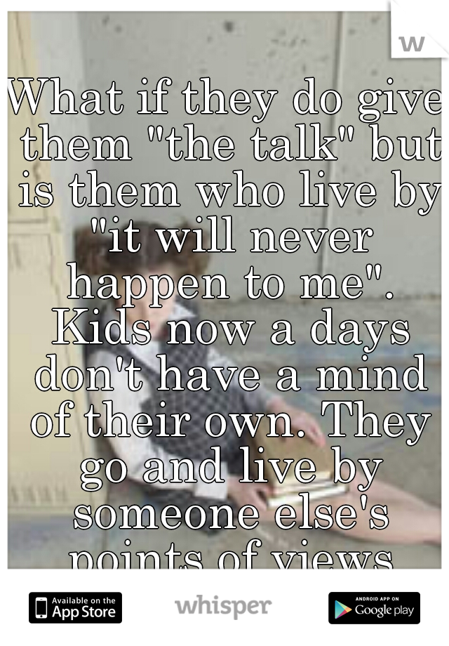 What if they do give them "the talk" but is them who live by "it will never happen to me". Kids now a days don't have a mind of their own. They go and live by someone else's points of views
