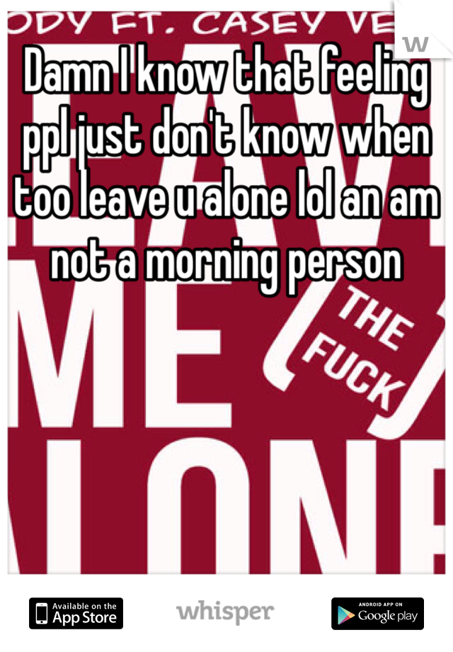 Damn I know that feeling ppl just don't know when too leave u alone lol an am not a morning person 
