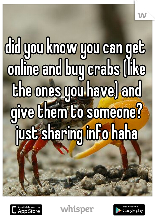 did you know you can get online and buy crabs (like the ones you have) and give them to someone? just sharing info haha