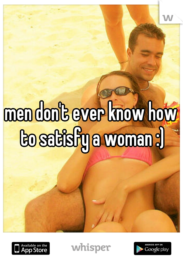 men don't ever know how to satisfy a woman :)