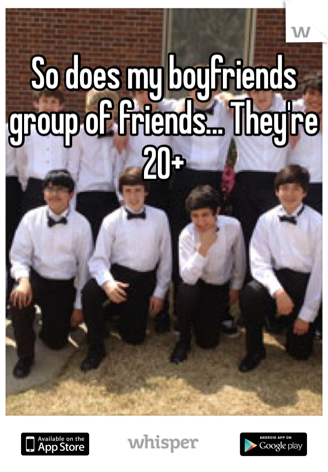 So does my boyfriends group of friends... They're 20+