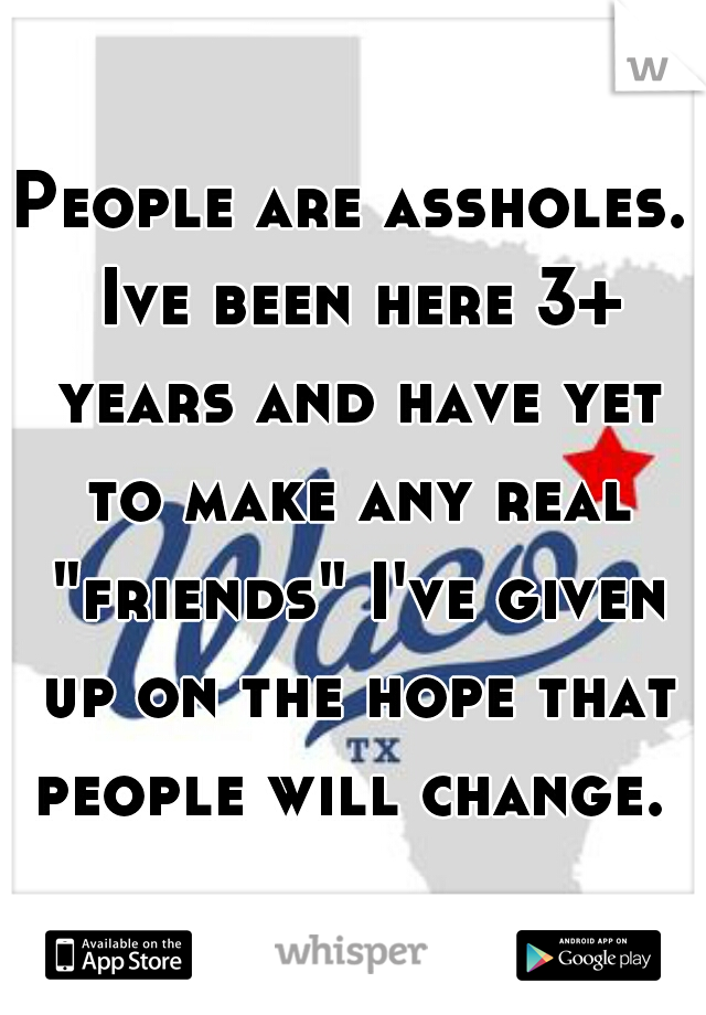 People are assholes. Ive been here 3+ years and have yet to make any real "friends" I've given up on the hope that people will change. 