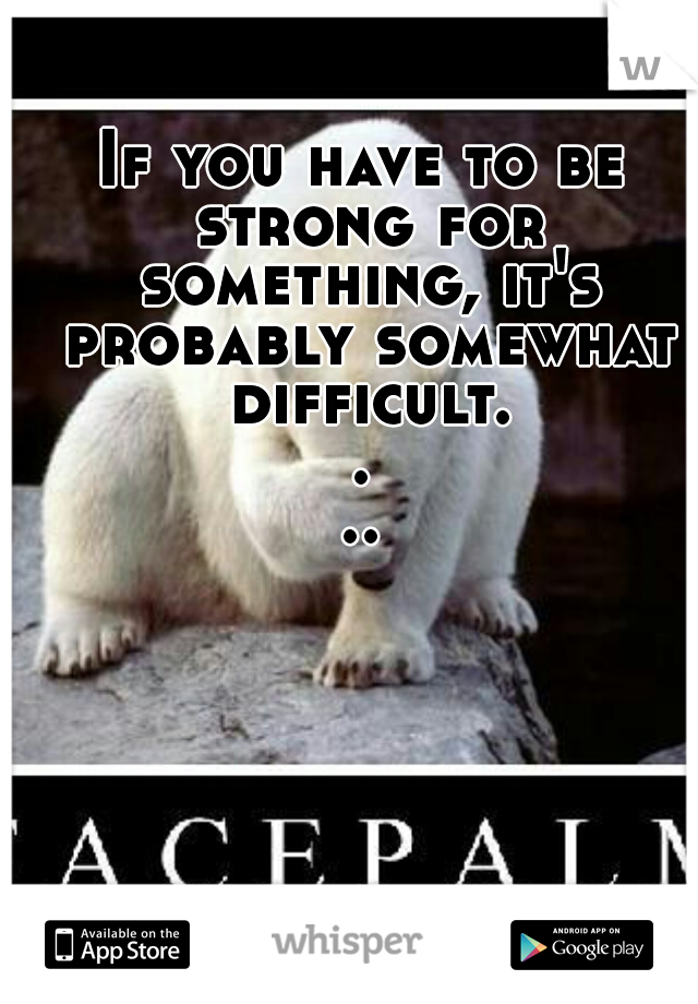 If you have to be strong for something, it's probably somewhat difficult....