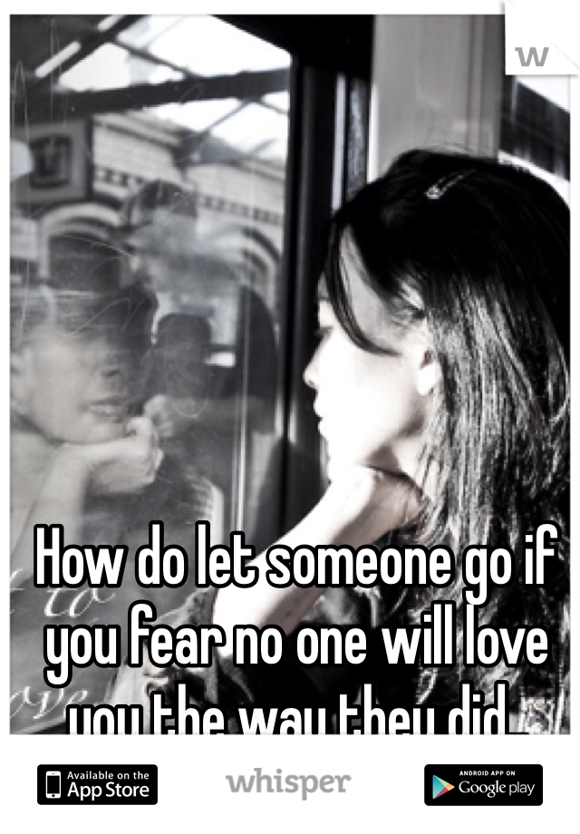 How do let someone go if  you fear no one will love you the way they did..
