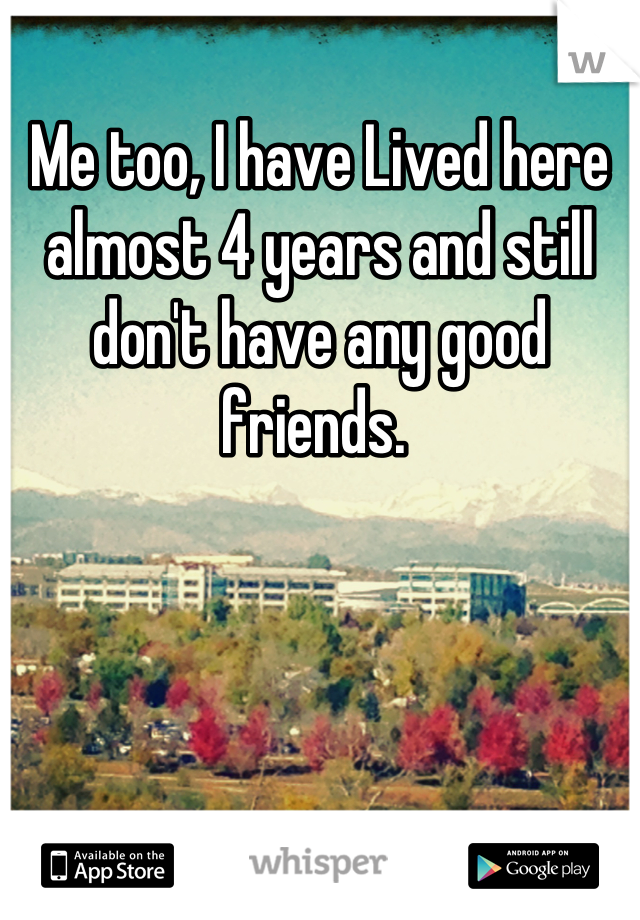 Me too, I have Lived here almost 4 years and still don't have any good friends. 