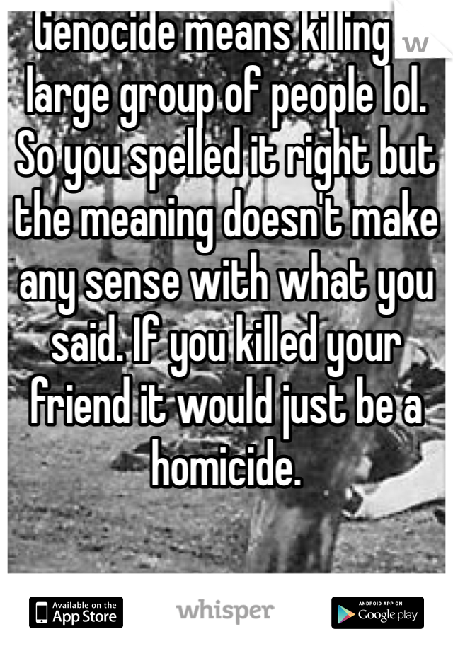 Genocide means killing a large group of people lol. So you spelled it right but the meaning doesn't make any sense with what you said. If you killed your friend it would just be a homicide. 