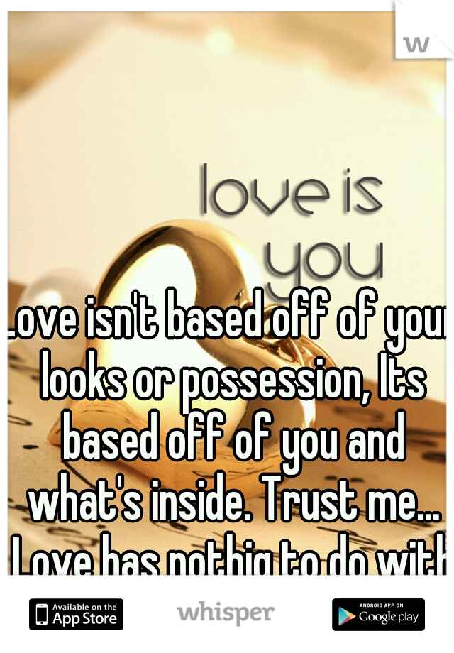 Love isn't based off of your looks or possession, Its based off of you and what's inside. Trust me... Love has nothig to do with looks.!!