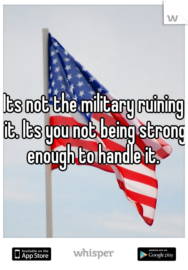 Its not the military ruining it. Its you not being strong enough to handle it. 