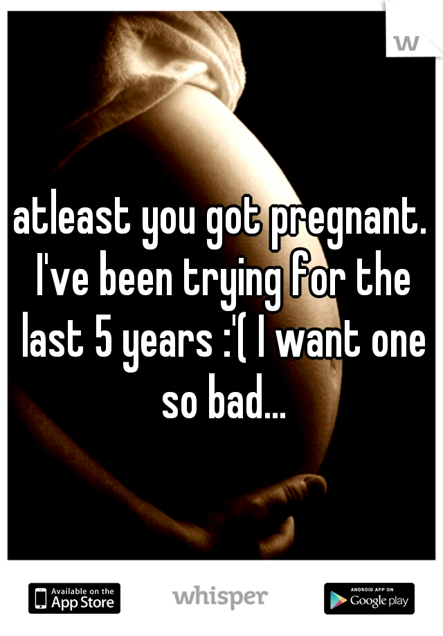 atleast you got pregnant. I've been trying for the last 5 years :'( I want one so bad...