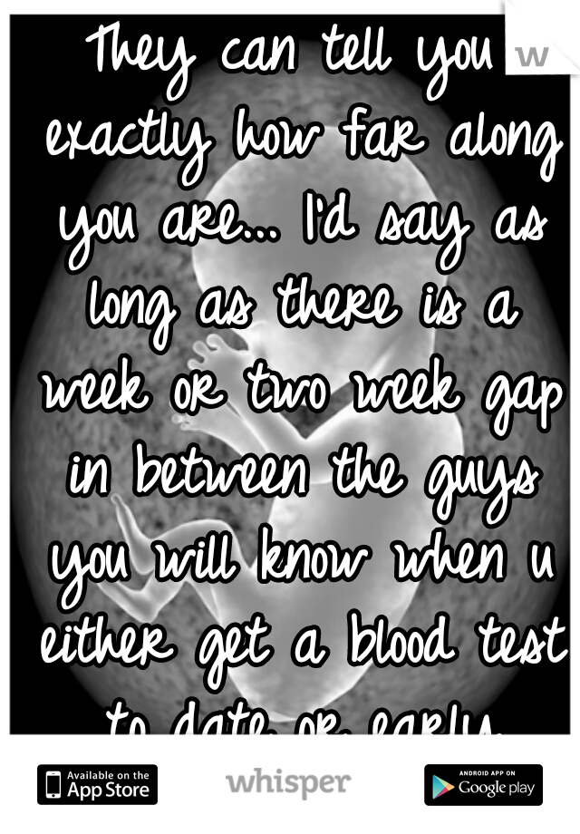 They can tell you exactly how far along you are... I'd say as long as there is a week or two week gap in between the guys you will know when u either get a blood test to date or early ultrasound :-)