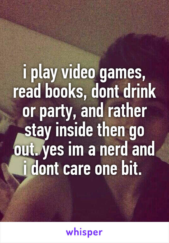 i play video games, read books, dont drink or party, and rather stay inside then go out. yes im a nerd and i dont care one bit. 