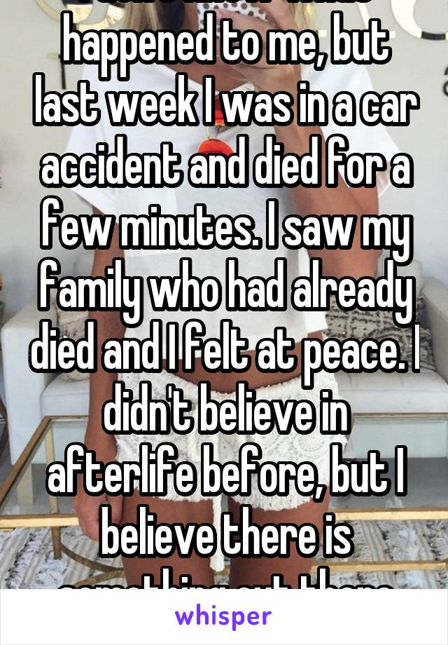 I don't know what happened to me, but last week I was in a car accident and died for a few minutes. I saw my family who had already died and I felt at peace. I didn't believe in afterlife before, but I believe there is something out there now. 