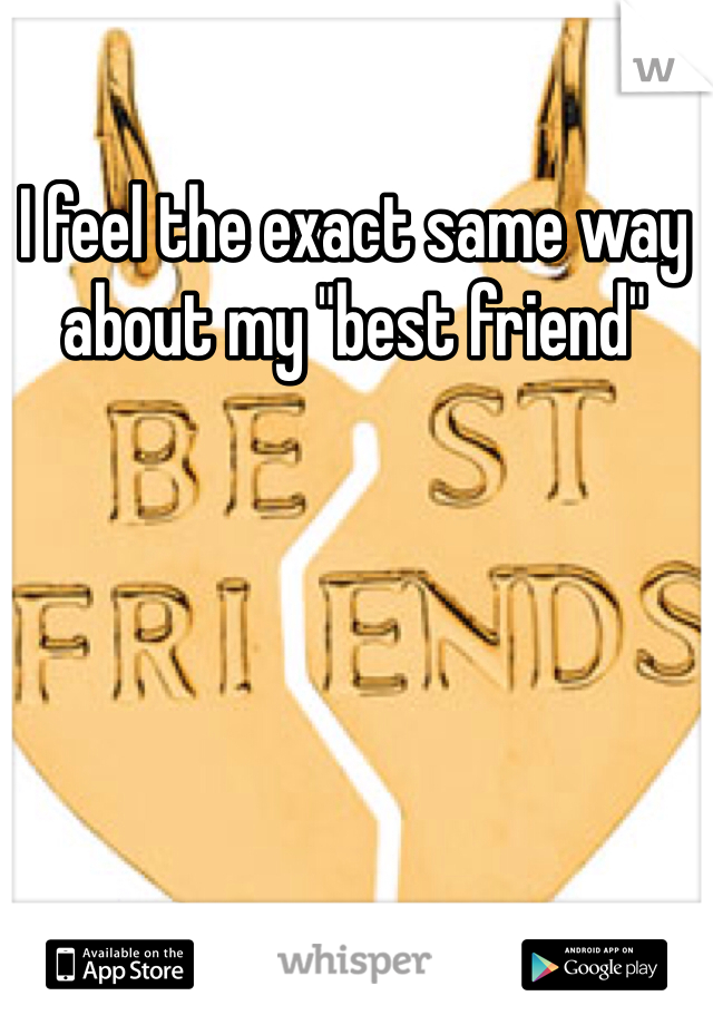 I feel the exact same way about my "best friend"