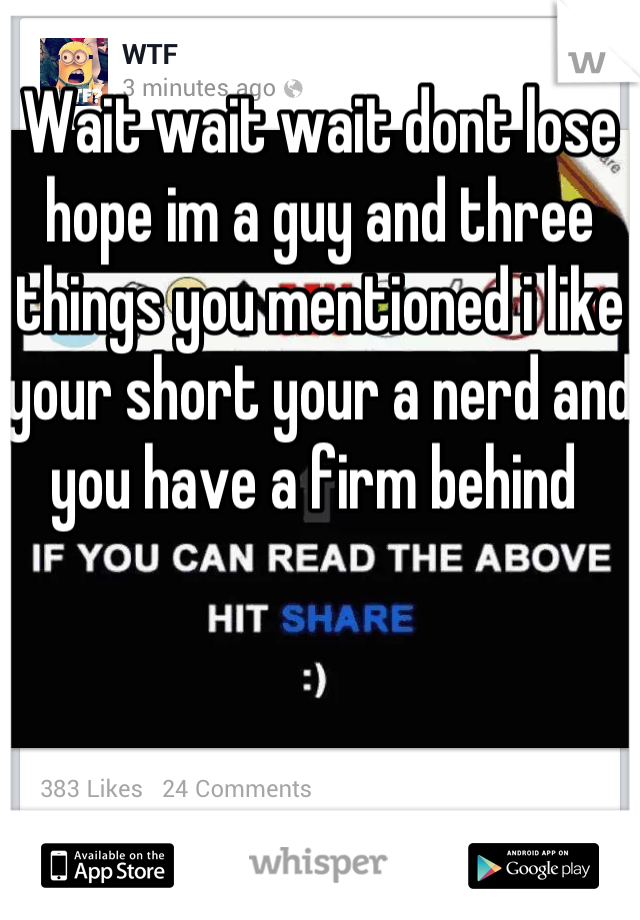 Wait wait wait dont lose hope im a guy and three things you mentioned i like your short your a nerd and you have a firm behind 