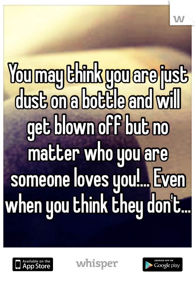 You may think you are just dust on a bottle and will get blown off but no matter who you are someone loves you!... Even when you think they don't...