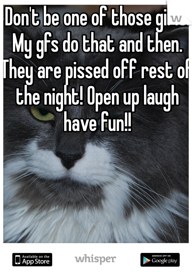 Don't be one of those girls! My gfs do that and then. They are pissed off rest of the night! Open up laugh have fun!!