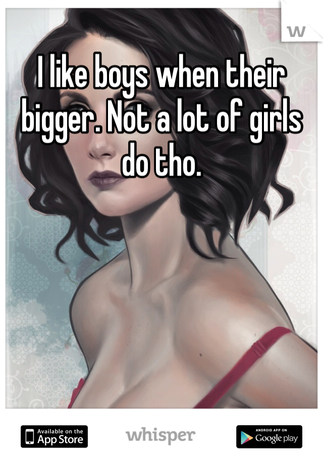 I like boys when their bigger. Not a lot of girls do tho. 