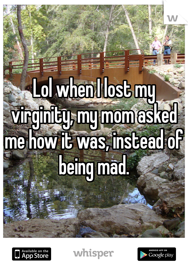 Lol when I lost my virginity, my mom asked me how it was, instead of being mad. 