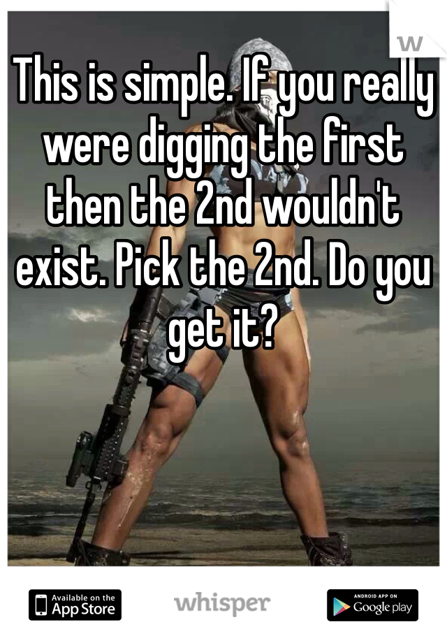 This is simple. If you really were digging the first then the 2nd wouldn't exist. Pick the 2nd. Do you get it?