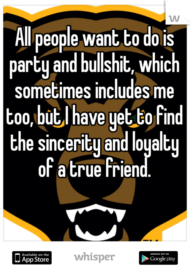All people want to do is party and bullshit, which sometimes includes me too, but I have yet to find the sincerity and loyalty of a true friend.
