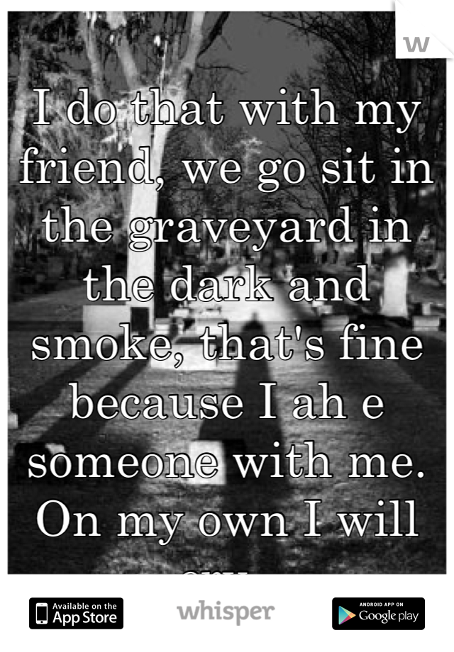 I do that with my friend, we go sit in the graveyard in the dark and smoke, that's fine because I ah e someone with me. On my own I will cry. 