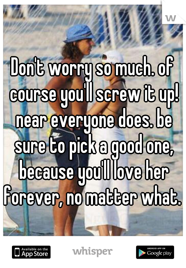 Don't worry so much. of course you'll screw it up! near everyone does. be sure to pick a good one, because you'll love her forever, no matter what. 