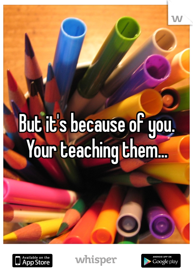 But it's because of you. Your teaching them...